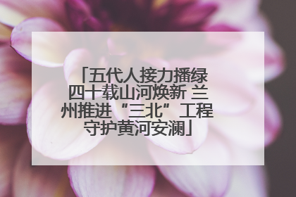 五代人接力播绿 四十载山河焕新 兰州推进“三北”工程守护黄河安澜