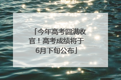 今年高考圆满收官！高考成绩将于6月下旬公布