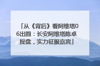 从《背后》看阿维塔06出圈：长安阿维塔陈卓操盘，实力征服嘉宾