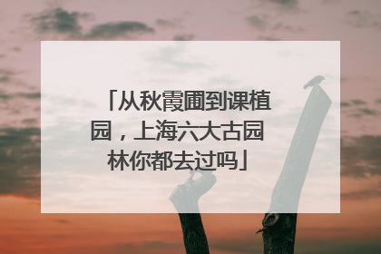 从秋霞圃到课植园，上海六大古园林你都去过吗