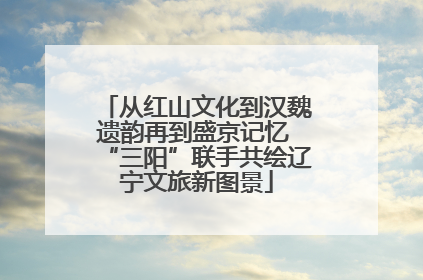 从红山文化到汉魏遗韵再到盛京记忆 “三阳”联手共绘辽宁文旅新图景