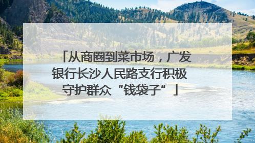 从商圈到菜市场，广发银行长沙人民路支行积极守护群众“钱袋子”