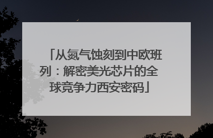 从氮气蚀刻到中欧班列：解密美光芯片的全球竞争力西安密码