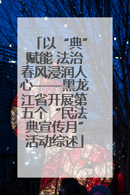 以“典”赋能 法治春风浸润人心——黑龙江省开展第五个“民法典宣传月”活动综述