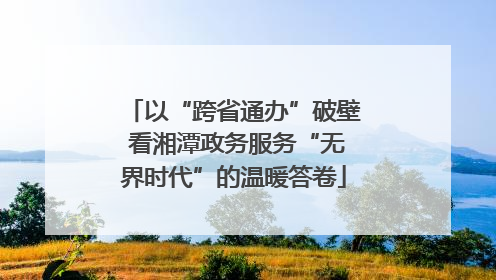 以“跨省通办”破壁 看湘潭政务服务“无界时代”的温暖答卷