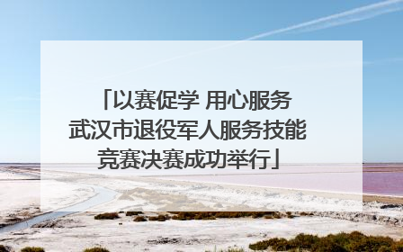 以赛促学 用心服务 武汉市退役军人服务技能竞赛决赛成功举行
