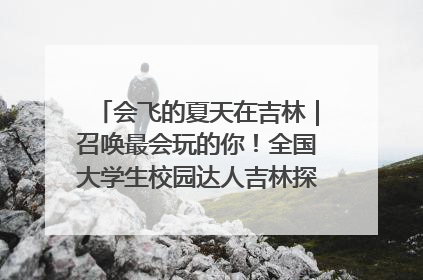 会飞的夏天在吉林｜召唤最会玩的你！全国大学生校园达人吉林探线活动招募中