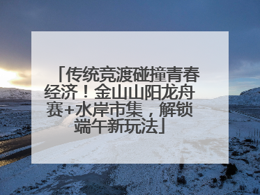 传统竞渡碰撞青春经济！金山山阳龙舟赛+水岸市集，解锁端午新玩法