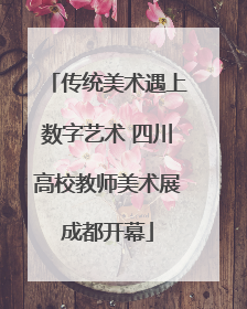 传统美术遇上数字艺术 四川高校教师美术展成都开幕