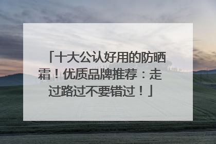 十大公认好用的防晒霜！优质品牌推荐：走过路过不要错过！