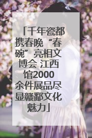 千年瓷都携春晚“春碗”亮相文博会 江西馆2000余件展品尽显赣鄱文化魅力