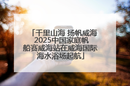 千里山海 扬帆威海 2025中国家庭帆船赛威海站在威海国际海水浴场起航