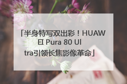 半身特写双出彩！HUAWEI Pura 80 Ultra引领长焦影像革命