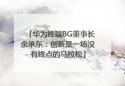 华为终端BG董事长余承东：创新是一场没有终点的马拉松