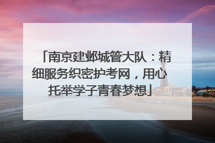南京建邺城管大队：精细服务织密护考网，用心托举学子青春梦想