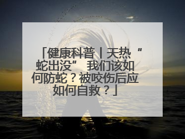 健康科普丨天热“蛇出没” 我们该如何防蛇？被咬伤后应如何自救？