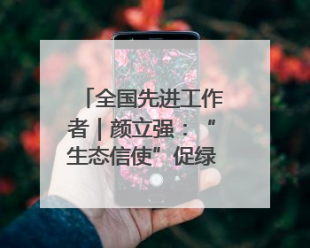 全国先进工作者｜颜立强：“生态信使”促绿富同兴