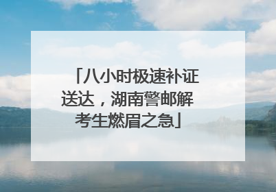 八小时极速补证送达，湖南警邮解考生燃眉之急