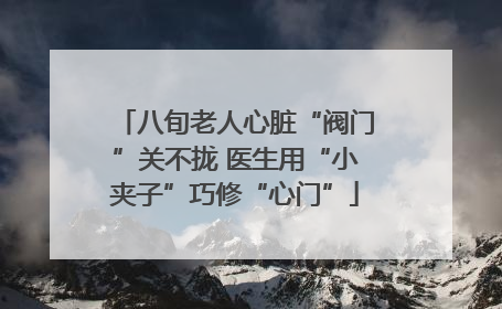 八旬老人心脏“阀门”关不拢 医生用“小夹子”巧修“心门”