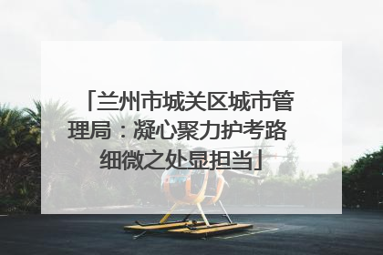 兰州市城关区城市管理局：凝心聚力护考路 细微之处显担当