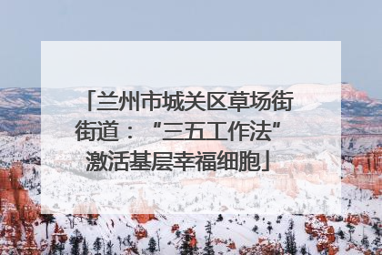 兰州市城关区草场街街道：“三五工作法”激活基层幸福细胞