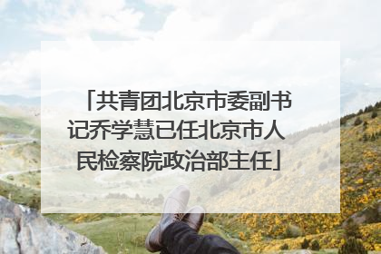 共青团北京市委副书记乔学慧已任北京市人民检察院政治部主任
