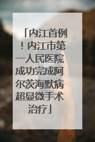 内江首例！内江市第一人民医院成功完成阿尔茨海默病超显微手术治疗