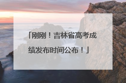 刚刚！吉林省高考成绩发布时间公布！