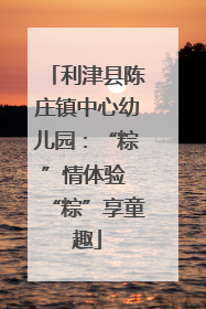 利津县陈庄镇中心幼儿园：“粽”情体验 “粽”享童趣