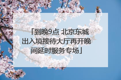 到晚9点 北京东城出入境接待大厅再开晚间延时服务专场
