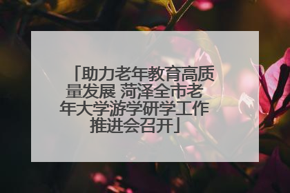 助力老年教育高质量发展 菏泽全市老年大学游学研学工作推进会召开