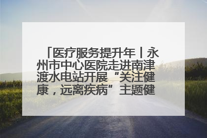 医疗服务提升年丨永州市中心医院走进南津渡水电站开展“关注健康，远离疾病”主题健康促进活动