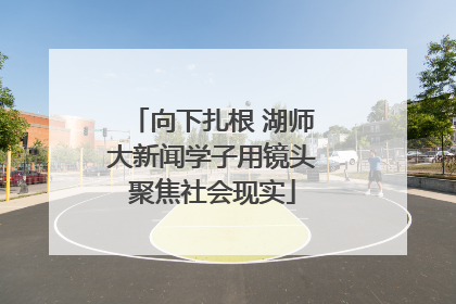 向下扎根 湖师大新闻学子用镜头聚焦社会现实