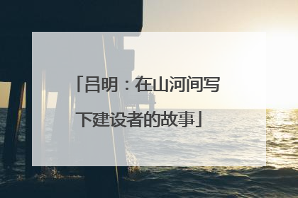 吕明：在山河间写下建设者的故事