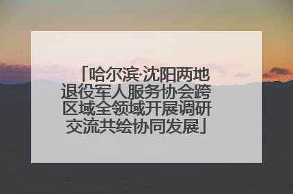 哈尔滨·沈阳两地退役军人服务协会跨区域全领域开展调研交流共绘协同发展