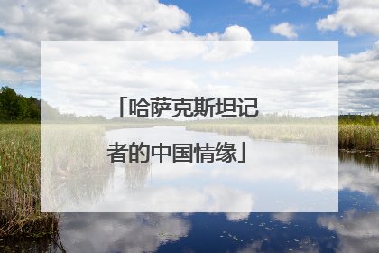 哈萨克斯坦记者的中国情缘