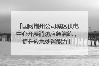 国网荆州公司城区供电中心开展消防应急演练，提升应急处置能力