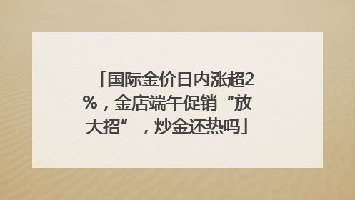 国际金价日内涨超2%，金店端午促销“放大招”，炒金还热吗
