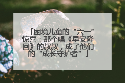 困境儿童的“六一”惊喜：那个唱《早安隆回》的叔叔，成了他们的“成长守护者”