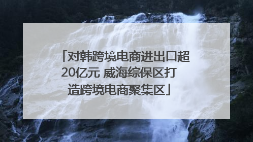 对韩跨境电商进出口超20亿元 威海综保区打造跨境电商聚集区