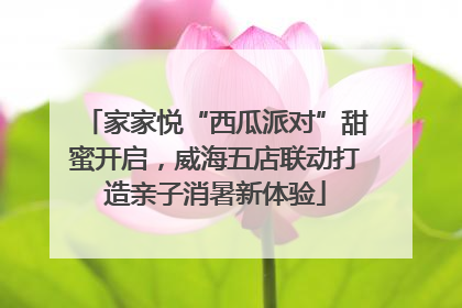 家家悦“西瓜派对”甜蜜开启，威海五店联动打造亲子消暑新体验