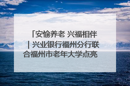安愉养老 兴福相伴｜兴业银行福州分行联合福州市老年大学点亮安愉文化生活