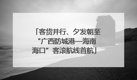 客货并行、夕发朝至 “广西防城港—海南海口”客滚航线首航