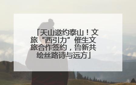 天山邀约泰山！文旅“西引力”催生文旅合作签约，鲁新共绘丝路诗与远方