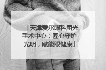 天津爱尔眼科屈光手术中心：匠心守护光明，赋能眼健康