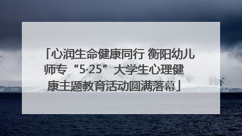 心润生命健康同行 衡阳幼儿师专“5·25”大学生心理健康主题教育活动圆满落幕