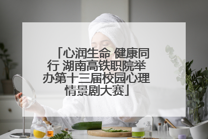 心润生命 健康同行 湖南高铁职院举办第十三届校园心理情景剧大赛