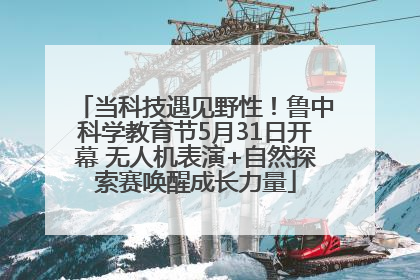 当科技遇见野性！鲁中科学教育节5月31日开幕 无人机表演+自然探索赛唤醒成长力量