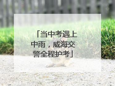 当中考遇上中雨，威海交警全程护考