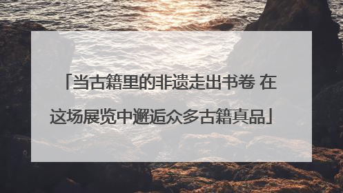 当古籍里的非遗走出书卷 在这场展览中邂逅众多古籍真品